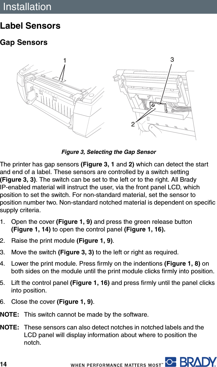 Installation14Label SensorsGap SensorsFigure 3, Selecting the Gap SensorThe printer has gap sensors (Figure 3, 1 and 2) which can detect the start and end of a label. These sensors are controlled by a switch setting (Figure 3, 3). The switch can be set to the left or to the right. All Brady IP-enabled material will instruct the user, via the front panel LCD, which position to set the switch. For non-standard material, set the sensor to position number two. Non-standard notched material is dependent on specific supply criteria.1. Open the cover (Figure 1, 9) and press the green release button (Figure 1, 14) to open the control panel (Figure 1, 16). 2. Raise the print module (Figure 1, 9).3. Move the switch (Figure 3, 3) to the left or right as required.4. Lower the print module. Press firmly on the indentions (Figure 1, 8) on both sides on the module until the print module clicks firmly into position.5. Lift the control panel (Figure 1, 16) and press firmly until the panel clicks into position.6. Close the cover (Figure 1, 9).NOTE: This switch cannot be made by the software.NOTE: These sensors can also detect notches in notched labels and the LCD panel will display information about where to position the notch.20 10 010304050123