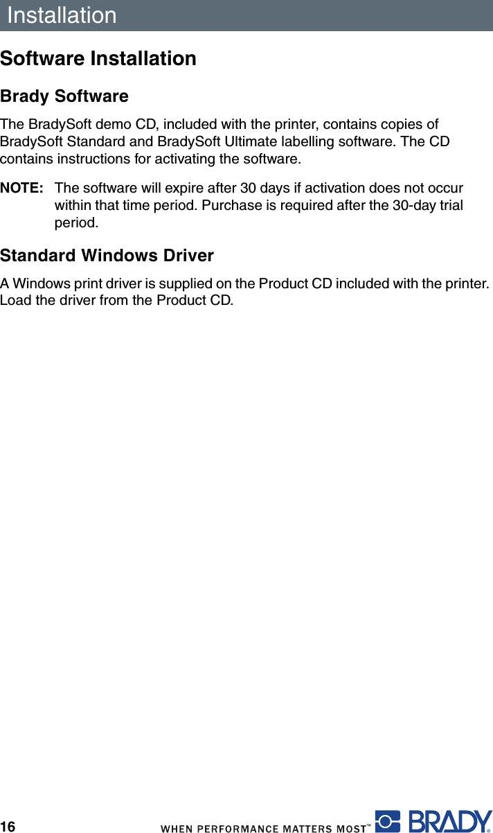 Installation16Software InstallationBrady SoftwareThe BradySoft demo CD, included with the printer, contains copies of BradySoft Standard and BradySoft Ultimate labelling software. The CD contains instructions for activating the software.NOTE: The software will expire after 30 days if activation does not occur within that time period. Purchase is required after the 30-day trial period.Standard Windows DriverA Windows print driver is supplied on the Product CD included with the printer. Load the driver from the Product CD.