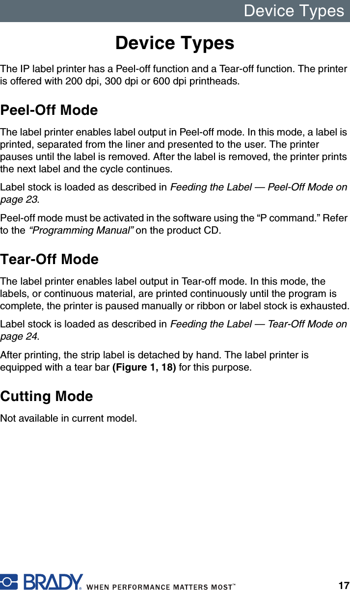 Device Types17Device TypesThe IP label printer has a Peel-off function and a Tear-off function. The printer is offered with 200 dpi, 300 dpi or 600 dpi printheads.Peel-Off ModeThe label printer enables label output in Peel-off mode. In this mode, a label is printed, separated from the liner and presented to the user. The printer pauses until the label is removed. After the label is removed, the printer prints the next label and the cycle continues.Label stock is loaded as described in Feeding the Label — Peel-Off Mode on page 23.Peel-off mode must be activated in the software using the “P command.” Refer to the “Programming Manual” on the product CD.Tear-Off ModeThe label printer enables label output in Tear-off mode. In this mode, the labels, or continuous material, are printed continuously until the program is complete, the printer is paused manually or ribbon or label stock is exhausted.Label stock is loaded as described in Feeding the Label — Tear-Off Mode on page 24.After printing, the strip label is detached by hand. The label printer is equipped with a tear bar (Figure 1, 18) for this purpose.Cutting ModeNot available in current model.