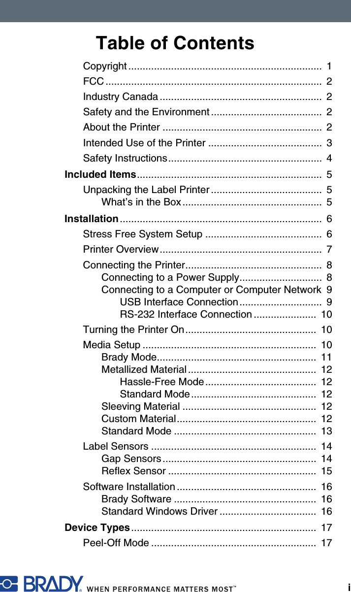 iTable of ContentsCopyright ....................................................................  1FCC ............................................................................  2Industry Canada .........................................................  2Safety and the Environment .......................................  2About the Printer ........................................................  2Intended Use of the Printer ........................................  3Safety Instructions......................................................  4Included Items.................................................................  5Unpacking the Label Printer .......................................  5What’s in the Box .................................................  5Installation .......................................................................  6Stress Free System Setup .........................................  6Printer Overview.........................................................  7Connecting the Printer................................................  8Connecting to a Power Supply.............................  8Connecting to a Computer or Computer Network  9USB Interface Connection.............................  9RS-232 Interface Connection ......................  10Turning the Printer On..............................................  10Media Setup .............................................................  10Brady Mode........................................................  11Metallized Material .............................................  12Hassle-Free Mode.......................................  12Standard Mode............................................  12Sleeving Material ...............................................  12Custom Material.................................................  12Standard Mode ..................................................  13Label Sensors ..........................................................  14Gap Sensors......................................................  14Reflex Sensor ....................................................  15Software Installation .................................................  16Brady Software ..................................................  16Standard Windows Driver ..................................  16Device Types.................................................................  17Peel-Off Mode ..........................................................  17