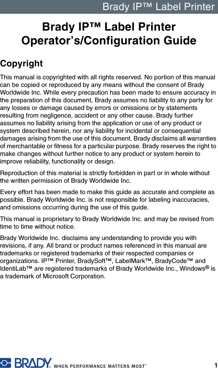 Brady IP™ Label Printer1Brady IP™ Label Printer Operator’s/Configuration GuideCopyrightThis manual is copyrighted with all rights reserved. No portion of this manual can be copied or reproduced by any means without the consent of Brady Worldwide Inc. While every precaution has been made to ensure accuracy in the preparation of this document, Brady assumes no liability to any party for any losses or damage caused by errors or omissions or by statements resulting from negligence, accident or any other cause. Brady further assumes no liability arising from the application or use of any product or system described herein, nor any liability for incidental or consequential damages arising from the use of this document. Brady disclaims all warranties of merchantable or fitness for a particular purpose. Brady reserves the right to make changes without further notice to any product or system herein to improve reliability, functionality or design.Reproduction of this material is strictly forbidden in part or in whole without the written permission of Brady Worldwide Inc.Every effort has been made to make this guide as accurate and complete as possible. Brady Worldwide Inc. is not responsible for labeling inaccuracies, and omissions occurring during the use of this guide.This manual is proprietary to Brady Worldwide Inc. and may be revised from time to time without notice. Brady Worldwide Inc. disclaims any understanding to provide you with revisions, if any. All brand or product names referenced in this manual are trademarks or registered trademarks of their respected companies or organizations. IP™ Printer, BradySoft™, LabelMark™, BradyCode™ and IdentiLab™ are registered trademarks of Brady Worldwide Inc., Windows® is a trademark of Microsoft Corporation.