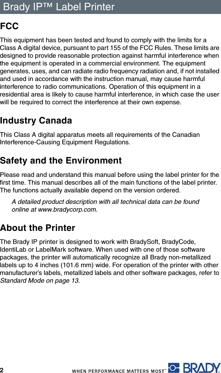 Brady IP™ Label Printer 2FCCThis equipment has been tested and found to comply with the limits for a Class A digital device, pursuant to part 155 of the FCC Rules. These limits are designed to provide reasonable protection against harmful interference when the equipment is operated in a commercial environment. The equipment generates, uses, and can radiate radio frequency radiation and, if not installed and used in accordance with the instruction manual, may cause harmful interference to radio communications. Operation of this equipment in a residential area is likely to cause harmful interference, in which case the user will be required to correct the interference at their own expense.Industry CanadaThis Class A digital apparatus meets all requirements of the Canadian Interference-Causing Equipment Regulations.Safety and the EnvironmentPlease read and understand this manual before using the label printer for the first time. This manual describes all of the main functions of the label printer. The functions actually available depend on the version ordered.A detailed product description with all technical data can be found online at www.bradycorp.com.About the PrinterThe Brady IP printer is designed to work with BradySoft, BradyCode, IdentiLab or LabelMark software. When used with one of those software packages, the printer will automatically recognize all Brady non-metallized labels up to 4 inches (101.6 mm) wide. For operation of the printer with other manufacturer’s labels, metallized labels and other software packages, refer to Standard Mode on page 13.