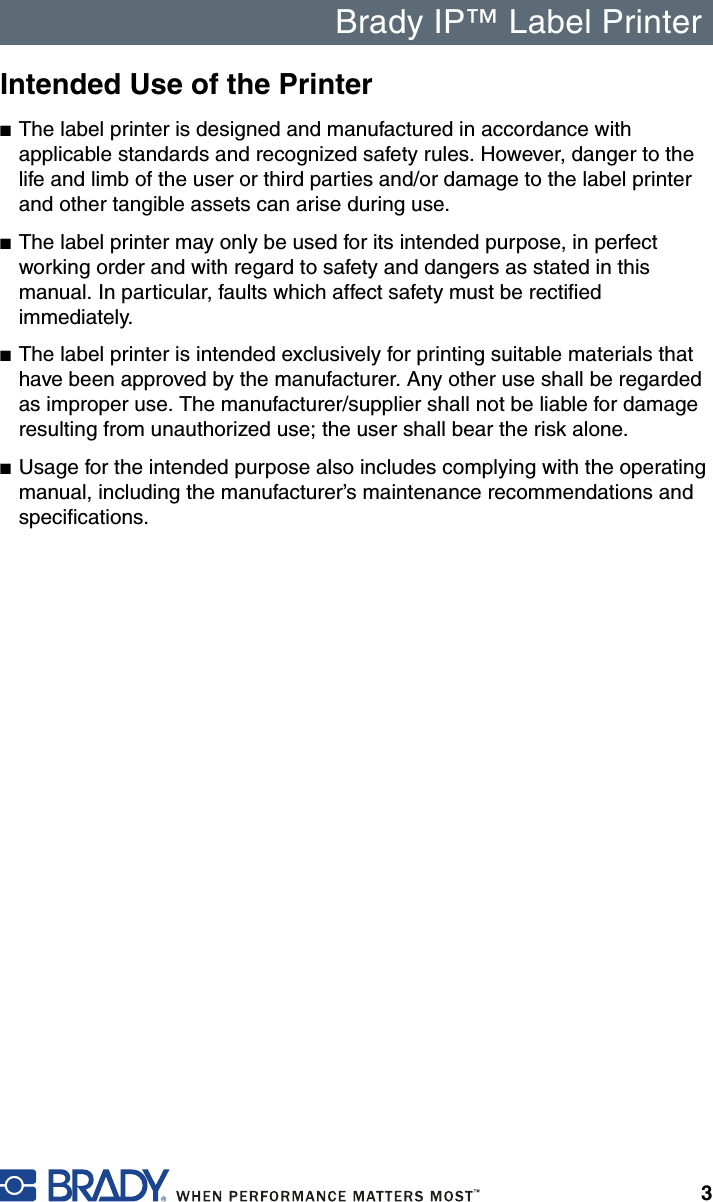 Brady IP™ Label Printer3Intended Use of the Printer■The label printer is designed and manufactured in accordance with applicable standards and recognized safety rules. However, danger to the life and limb of the user or third parties and/or damage to the label printer and other tangible assets can arise during use. ■The label printer may only be used for its intended purpose, in perfect working order and with regard to safety and dangers as stated in this manual. In particular, faults which affect safety must be rectified immediately.■The label printer is intended exclusively for printing suitable materials that have been approved by the manufacturer. Any other use shall be regarded as improper use. The manufacturer/supplier shall not be liable for damage resulting from unauthorized use; the user shall bear the risk alone. ■Usage for the intended purpose also includes complying with the operating manual, including the manufacturer’s maintenance recommendations and specifications.