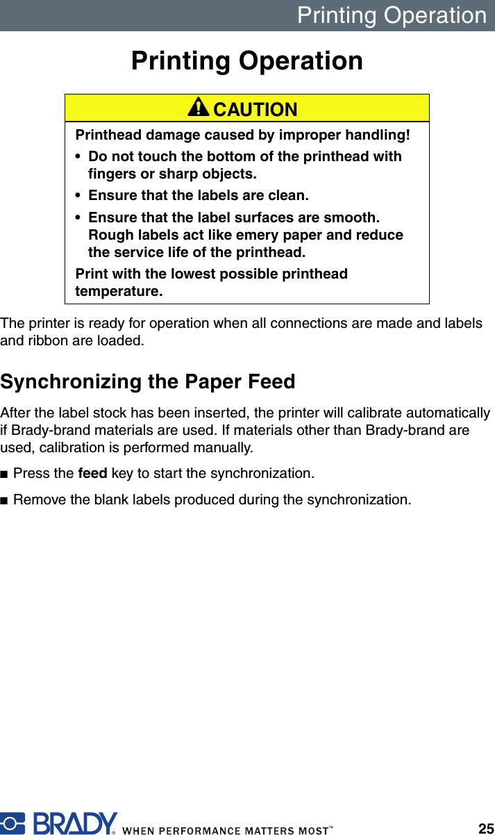 Printing Operation25Printing OperationThe printer is ready for operation when all connections are made and labels and ribbon are loaded.Synchronizing the Paper FeedAfter the label stock has been inserted, the printer will calibrate automatically if Brady-brand materials are used. If materials other than Brady-brand are used, calibration is performed manually.■Press the feed key to start the synchronization.■Remove the blank labels produced during the synchronization.A CAUTIONPrinthead damage caused by improper handling! • Do not touch the bottom of the printhead with fingers or sharp objects.• Ensure that the labels are clean.• Ensure that the label surfaces are smooth. Rough labels act like emery paper and reduce the service life of the printhead.Print with the lowest possible printhead temperature.