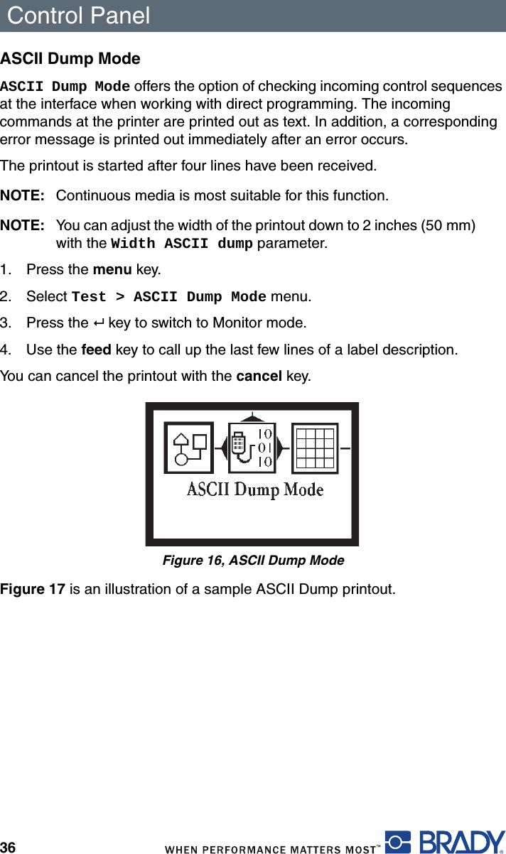 Control Panel36ASCII Dump ModeASCII Dump Mode offers the option of checking incoming control sequences at the interface when working with direct programming. The incoming commands at the printer are printed out as text. In addition, a corresponding error message is printed out immediately after an error occurs.The printout is started after four lines have been received.NOTE: Continuous media is most suitable for this function.NOTE: You can adjust the width of the printout down to 2 inches (50 mm) with the Width ASCII dump parameter.1. Press the menu key.2. Select Test &gt; ASCII Dump Mode menu.3. Press the   key to switch to Monitor mode.4. Use the feed key to call up the last few lines of a label description.You can cancel the printout with the cancel key.Figure 16, ASCII Dump ModeFigure 17 is an illustration of a sample ASCII Dump printout.