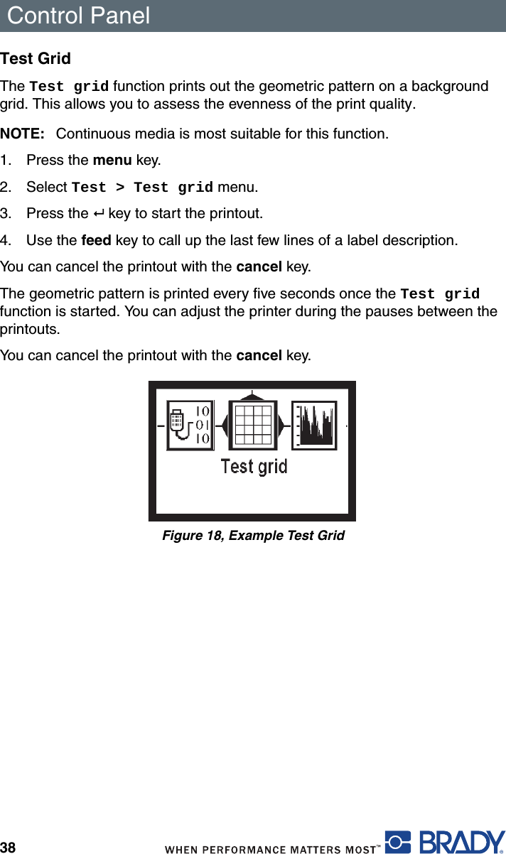 Control Panel38Test GridThe Test grid function prints out the geometric pattern on a background grid. This allows you to assess the evenness of the print quality.NOTE: Continuous media is most suitable for this function.1. Press the menu key.2. Select Test &gt; Test grid menu.3. Press the   key to start the printout.4. Use the feed key to call up the last few lines of a label description.You can cancel the printout with the cancel key.The geometric pattern is printed every five seconds once the Test grid function is started. You can adjust the printer during the pauses between the printouts.You can cancel the printout with the cancel key.Figure 18, Example Test Grid