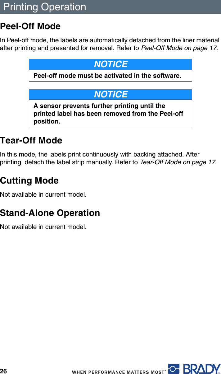 Printing Operation26Peel-Off ModeIn Peel-off mode, the labels are automatically detached from the liner material after printing and presented for removal. Refer to Peel-Off Mode on page 17.Tear-Off ModeIn this mode, the labels print continuously with backing attached. After printing, detach the label strip manually. Refer to Tear-Off Mode on page 17.Cutting ModeNot available in current model.Stand-Alone OperationNot available in current model.NOTICEPeel-off mode must be activated in the software.NOTICEA sensor prevents further printing until the printed label has been removed from the Peel-off position.