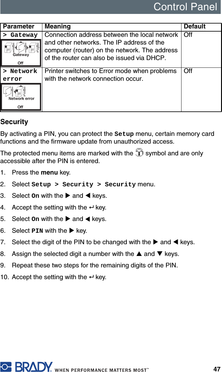 Control Panel47SecurityBy activating a PIN, you can protect the Setup menu, certain memory card functions and the firmware update from unauthorized access.The protected menu items are marked with the   symbol and are only accessible after the PIN is entered.1. Press the menu key.2. Select Setup &gt; Security &gt; Security menu.3. Select On with the X and W keys.4. Accept the setting with the  key.5. Select On with the X and W keys.6. Select PIN with the X key.7. Select the digit of the PIN to be changed with the X and W keys.8. Assign the selected digit a number with the S and T keys.9. Repeat these two steps for the remaining digits of the PIN.10. Accept the setting with the  key.&gt; Gateway Connection address between the local network and other networks. The IP address of the computer (router) on the network. The address of the router can also be issued via DHCP.Off&gt; Network errorPrinter switches to Error mode when problems with the network connection occur.OffParameter Meaning Default