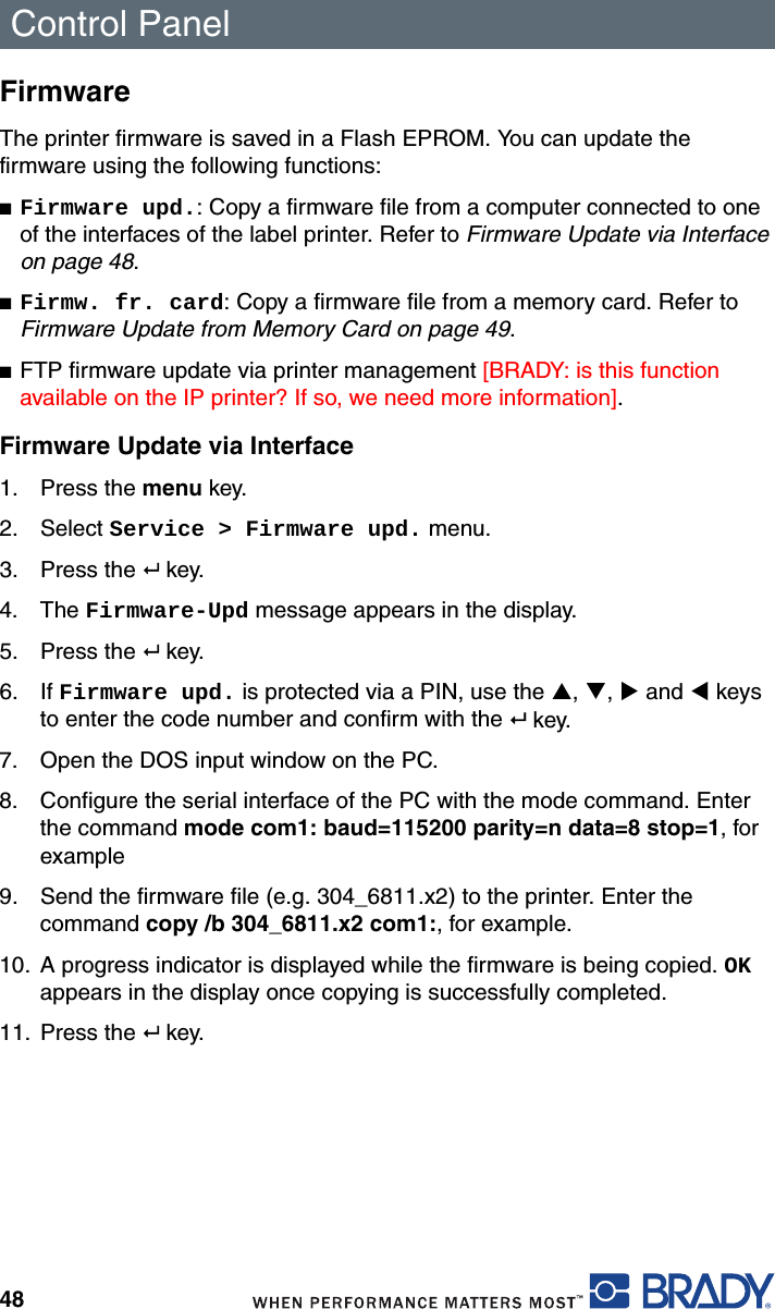 Control Panel48FirmwareThe printer firmware is saved in a Flash EPROM. You can update the firmware using the following functions:■Firmware upd.: Copy a firmware file from a computer connected to one of the interfaces of the label printer. Refer to Firmware Update via Interface on page 48.■Firmw. fr. card: Copy a firmware file from a memory card. Refer to Firmware Update from Memory Card on page 49.■FTP firmware update via printer management [BRADY: is this function available on the IP printer? If so, we need more information].Firmware Update via Interface1. Press the menu key.2. Select Service &gt; Firmware upd. menu.3. Press the  key.4. The Firmware-Upd message appears in the display.5. Press the  key.6. If Firmware upd. is protected via a PIN, use the S, T, X and W keys to enter the code number and confirm with the  key.7. Open the DOS input window on the PC.8. Configure the serial interface of the PC with the mode command. Enter the command mode com1: baud=115200 parity=n data=8 stop=1, for example9. Send the firmware file (e.g. 304_6811.x2) to the printer. Enter the command copy /b 304_6811.x2 com1:, for example.10. A progress indicator is displayed while the firmware is being copied. OK appears in the display once copying is successfully completed.11. Press the  key.