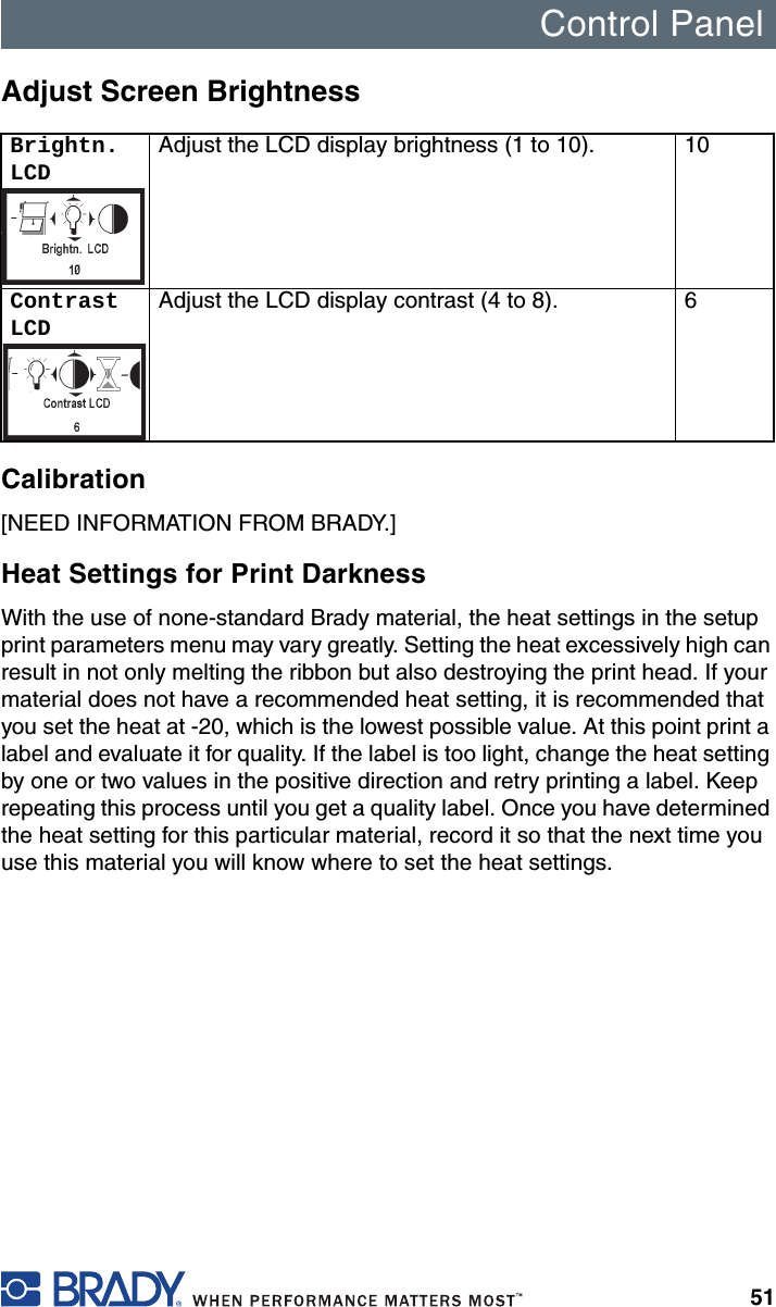 Control Panel51Adjust Screen BrightnessCalibration[NEED INFORMATION FROM BRADY.]Heat Settings for Print DarknessWith the use of none-standard Brady material, the heat settings in the setup print parameters menu may vary greatly. Setting the heat excessively high can result in not only melting the ribbon but also destroying the print head. If your material does not have a recommended heat setting, it is recommended that you set the heat at -20, which is the lowest possible value. At this point print a label and evaluate it for quality. If the label is too light, change the heat setting by one or two values in the positive direction and retry printing a label. Keep repeating this process until you get a quality label. Once you have determined the heat setting for this particular material, record it so that the next time you use this material you will know where to set the heat settings.Brightn. LCDAdjust the LCD display brightness (1 to 10). 10Contrast LCDAdjust the LCD display contrast (4 to 8). 6