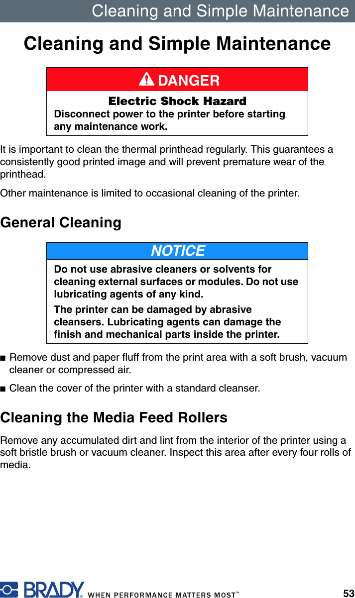 Cleaning and Simple Maintenance53Cleaning and Simple MaintenanceIt is important to clean the thermal printhead regularly. This guarantees a consistently good printed image and will prevent premature wear of the printhead.Other maintenance is limited to occasional cleaning of the printer.General Cleaning■Remove dust and paper fluff from the print area with a soft brush, vacuum cleaner or compressed air.■Clean the cover of the printer with a standard cleanser.Cleaning the Media Feed RollersRemove any accumulated dirt and lint from the interior of the printer using a soft bristle brush or vacuum cleaner. Inspect this area after every four rolls of media.A DANGERElectric Shock HazardDisconnect power to the printer before starting any maintenance work.NOTICEDo not use abrasive cleaners or solvents for cleaning external surfaces or modules. Do not use lubricating agents of any kind.The printer can be damaged by abrasive cleansers. Lubricating agents can damage the finish and mechanical parts inside the printer.