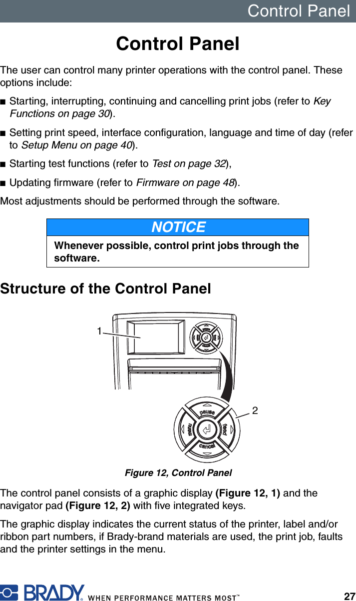 Control Panel27Control PanelThe user can control many printer operations with the control panel. These options include:■Starting, interrupting, continuing and cancelling print jobs (refer to Key Functions on page 30).■Setting print speed, interface configuration, language and time of day (refer to Setup Menu on page 40).■Starting test functions (refer to Test on page 32),■Updating firmware (refer to Firmware on page 48).Most adjustments should be performed through the software. Structure of the Control PanelFigure 12, Control PanelThe control panel consists of a graphic display (Figure 12, 1) and the navigator pad (Figure 12, 2) with five integrated keys.The graphic display indicates the current status of the printer, label and/or ribbon part numbers, if Brady-brand materials are used, the print job, faults and the printer settings in the menu.NOTICEWhenever possible, control print jobs through the software.12