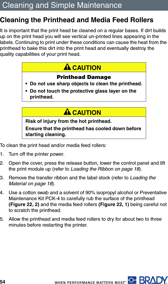 Cleaning and Simple Maintenance54Cleaning the Printhead and Media Feed RollersIt is important that the print head be cleaned on a regular bases. If dirt builds up on the print head you will see vertical un-printed lines appearing in the labels. Continuing to print under these conditions can cause the heat from the printhead to bake this dirt into the print head and eventually destroy the quality capabilities of your print head.To clean the print head and/or media feed rollers:1. Turn off the printer power.2. Open the cover, press the release button, lower the control panel and lift the print module up (refer to Loading the Ribbon on page 18).3. Remove the transfer ribbon and the label stock (refer to Loading the Material on page 18).4. Use a cotton swab and a solvent of 90% isopropyl alcohol or Preventative Maintenance Kit PCK-4 to carefully rub the surface of the printhead (Figure 22, 2) and the media feed rollers (Figure 22, 1) being careful not to scratch the printhead.5. Allow the printhead and media feed rollers to dry for about two to three minutes before restarting the printer.A CAUTIONPrinthead Damage• Do not use sharp objects to clean the printhead.• Do not touch the protective glass layer on the printhead.A CAUTIONRisk of injury from the hot printhead.Ensure that the printhead has cooled down before starting cleaning.