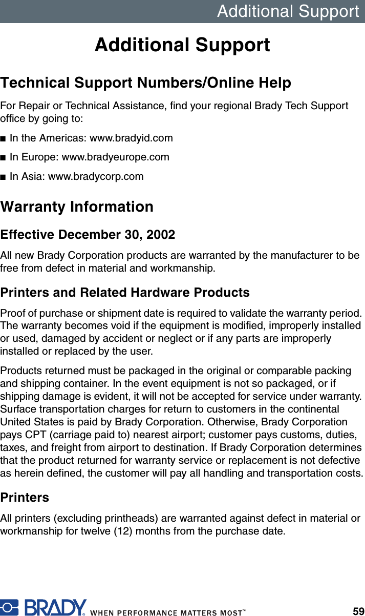 Additional Support59Additional SupportTechnical Support Numbers/Online HelpFor Repair or Technical Assistance, find your regional Brady Tech Support office by going to:■In the Americas: www.bradyid.com■In Europe: www.bradyeurope.com■In Asia: www.bradycorp.comWarranty InformationEffective December 30, 2002All new Brady Corporation products are warranted by the manufacturer to be free from defect in material and workmanship.Printers and Related Hardware ProductsProof of purchase or shipment date is required to validate the warranty period. The warranty becomes void if the equipment is modified, improperly installed or used, damaged by accident or neglect or if any parts are improperly installed or replaced by the user.Products returned must be packaged in the original or comparable packing and shipping container. In the event equipment is not so packaged, or if shipping damage is evident, it will not be accepted for service under warranty. Surface transportation charges for return to customers in the continental United States is paid by Brady Corporation. Otherwise, Brady Corporation pays CPT (carriage paid to) nearest airport; customer pays customs, duties, taxes, and freight from airport to destination. If Brady Corporation determines that the product returned for warranty service or replacement is not defective as herein defined, the customer will pay all handling and transportation costs.PrintersAll printers (excluding printheads) are warranted against defect in material or workmanship for twelve (12) months from the purchase date.