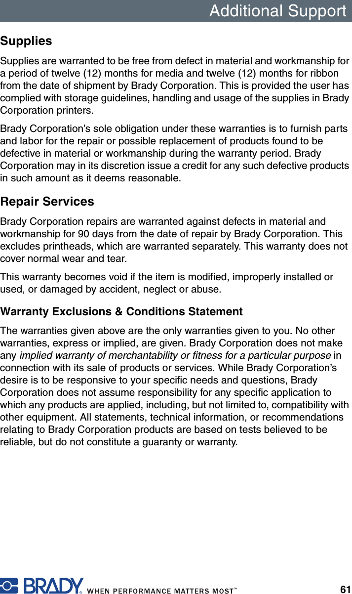 Additional Support61SuppliesSupplies are warranted to be free from defect in material and workmanship for a period of twelve (12) months for media and twelve (12) months for ribbon from the date of shipment by Brady Corporation. This is provided the user has complied with storage guidelines, handling and usage of the supplies in Brady Corporation printers.Brady Corporation’s sole obligation under these warranties is to furnish parts and labor for the repair or possible replacement of products found to be defective in material or workmanship during the warranty period. Brady Corporation may in its discretion issue a credit for any such defective products in such amount as it deems reasonable.Repair ServicesBrady Corporation repairs are warranted against defects in material and workmanship for 90 days from the date of repair by Brady Corporation. This excludes printheads, which are warranted separately. This warranty does not cover normal wear and tear.This warranty becomes void if the item is modified, improperly installed or used, or damaged by accident, neglect or abuse.Warranty Exclusions &amp; Conditions StatementThe warranties given above are the only warranties given to you. No other warranties, express or implied, are given. Brady Corporation does not make any implied warranty of merchantability or fitness for a particular purpose in connection with its sale of products or services. While Brady Corporation’s desire is to be responsive to your specific needs and questions, Brady Corporation does not assume responsibility for any specific application to which any products are applied, including, but not limited to, compatibility with other equipment. All statements, technical information, or recommendations relating to Brady Corporation products are based on tests believed to be reliable, but do not constitute a guaranty or warranty.