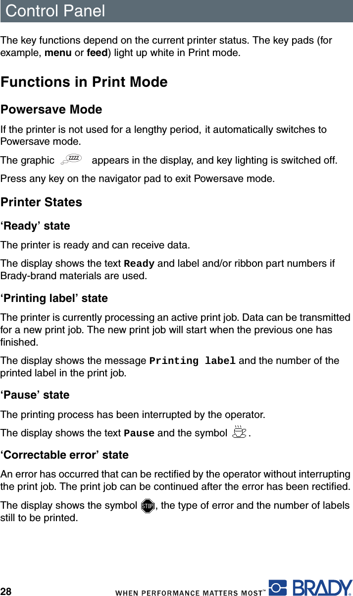 Control Panel28The key functions depend on the current printer status. The key pads (for example, menu or feed) light up white in Print mode.Functions in Print ModePowersave ModeIf the printer is not used for a lengthy period, it automatically switches to Powersave mode. The graphic   appears in the display, and key lighting is switched off.Press any key on the navigator pad to exit Powersave mode.Printer States‘Ready’ stateThe printer is ready and can receive data. The display shows the text Ready and label and/or ribbon part numbers if Brady-brand materials are used. ‘Printing label’ stateThe printer is currently processing an active print job. Data can be transmitted for a new print job. The new print job will start when the previous one has finished. The display shows the message Printing label and the number of the printed label in the print job. ‘Pause’ stateThe printing process has been interrupted by the operator. The display shows the text Pause and the symbol  . ‘Correctable error’ stateAn error has occurred that can be rectified by the operator without interrupting the print job. The print job can be continued after the error has been rectified.The display shows the symbol  , the type of error and the number of labels still to be printed.