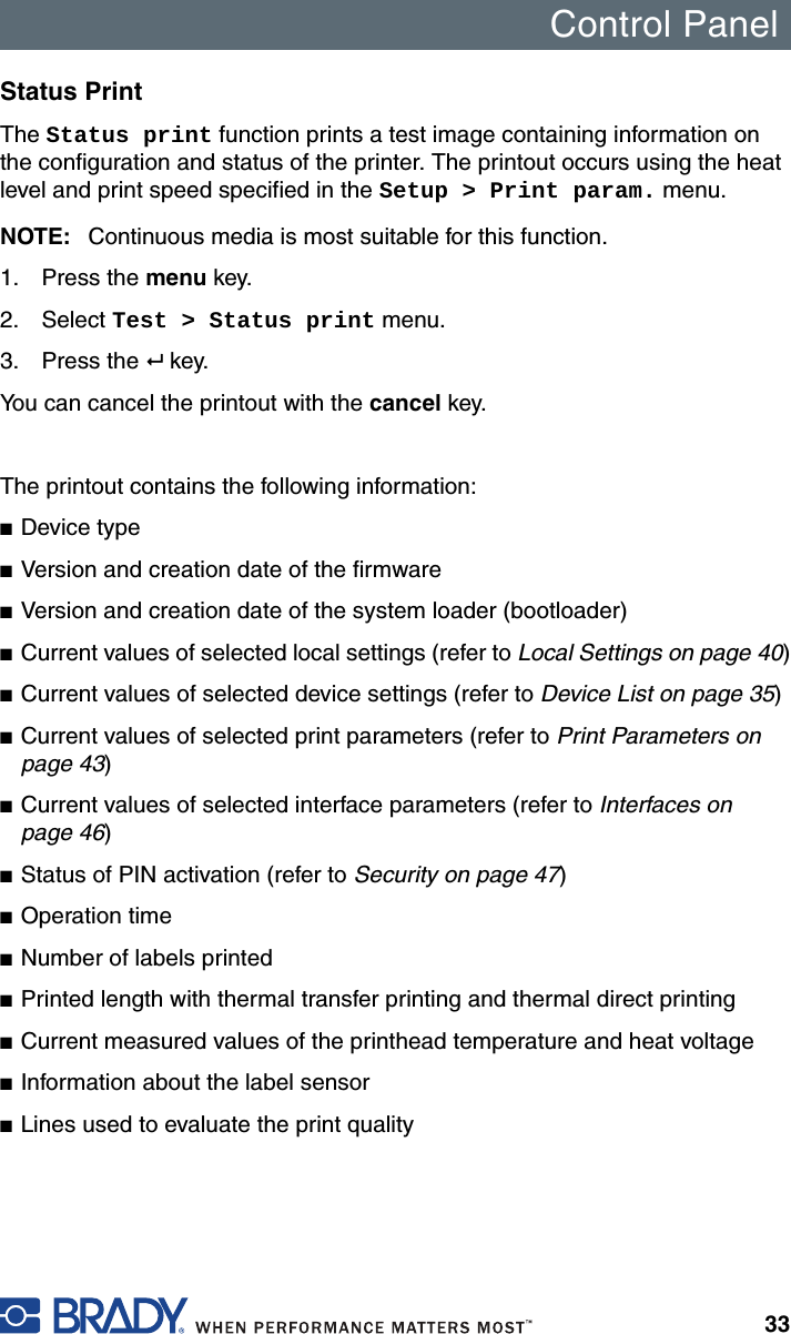 Control Panel33Status Print The Status print function prints a test image containing information on the configuration and status of the printer. The printout occurs using the heat level and print speed specified in the Setup &gt; Print param. menu.NOTE: Continuous media is most suitable for this function.1. Press the menu key.2. Select Test &gt; Status print menu.3. Press the  key.You can cancel the printout with the cancel key.The printout contains the following information:■Device type■Version and creation date of the firmware■Version and creation date of the system loader (bootloader) ■Current values of selected local settings (refer to Local Settings on page 40)■Current values of selected device settings (refer to Device List on page 35)■Current values of selected print parameters (refer to Print Parameters on page 43)■Current values of selected interface parameters (refer to Interfaces on page 46)■Status of PIN activation (refer to Security on page 47)■Operation time■Number of labels printed■Printed length with thermal transfer printing and thermal direct printing■Current measured values of the printhead temperature and heat voltage■Information about the label sensor■Lines used to evaluate the print quality