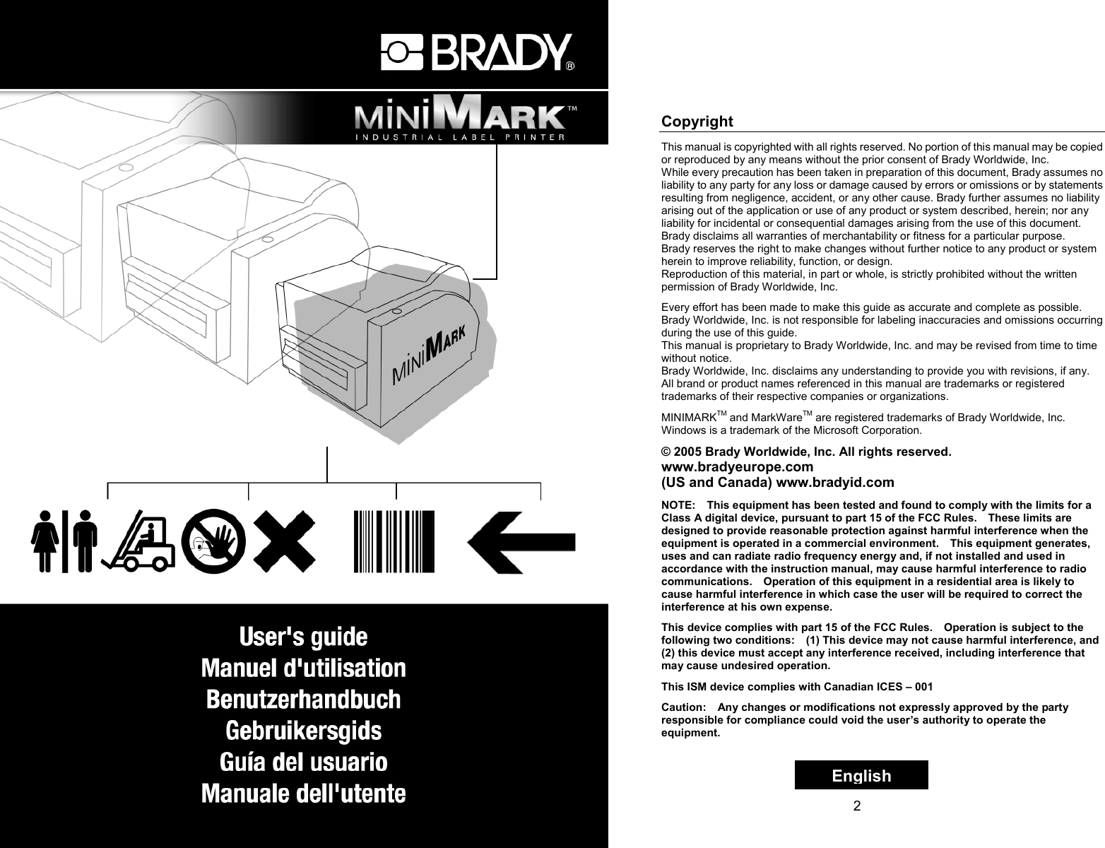 1   2 Copyright This manual is copyrighted with all rights reserved. No portion of this manual may be copied or reproduced by any means without the prior consent of Brady Worldwide, Inc.   While every precaution has been taken in preparation of this document, Brady assumes no liability to any party for any loss or damage caused by errors or omissions or by statements resulting from negligence, accident, or any other cause. Brady further assumes no liability arising out of the application or use of any product or system described, herein; nor any liability for incidental or consequential damages arising from the use of this document. Brady disclaims all warranties of merchantability or fitness for a particular purpose. Brady reserves the right to make changes without further notice to any product or system herein to improve reliability, function, or design. Reproduction of this material, in part or whole, is strictly prohibited without the written permission of Brady Worldwide, Inc.  Every effort has been made to make this guide as accurate and complete as possible. Brady Worldwide, Inc. is not responsible for labeling inaccuracies and omissions occurring during the use of this guide. This manual is proprietary to Brady Worldwide, Inc. and may be revised from time to time without notice. Brady Worldwide, Inc. disclaims any understanding to provide you with revisions, if any. All brand or product names referenced in this manual are trademarks or registered trademarks of their respective companies or organizations.  MINIMARKTM and MarkWareTM are registered trademarks of Brady Worldwide, Inc. Windows is a trademark of the Microsoft Corporation.  © 2005 Brady Worldwide, Inc. All rights reserved. www.bradyeurope.com (US and Canada) www.bradyid.com  NOTE:    This equipment has been tested and found to comply with the limits for a Class A digital device, pursuant to part 15 of the FCC Rules.    These limits are designed to provide reasonable protection against harmful interference when the equipment is operated in a commercial environment.    This equipment generates, uses and can radiate radio frequency energy and, if not installed and used in accordance with the instruction manual, may cause harmful interference to radio communications.    Operation of this equipment in a residential area is likely to cause harmful interference in which case the user will be required to correct the interference at his own expense.  This device complies with part 15 of the FCC Rules.    Operation is subject to the following two conditions:    (1) This device may not cause harmful interference, and (2) this device must accept any interference received, including interference that may cause undesired operation.  This ISM device complies with Canadian ICES – 001  Caution:    Any changes or modifications not expressly approved by the party responsible for compliance could void the user’s authority to operate the equipment. English
