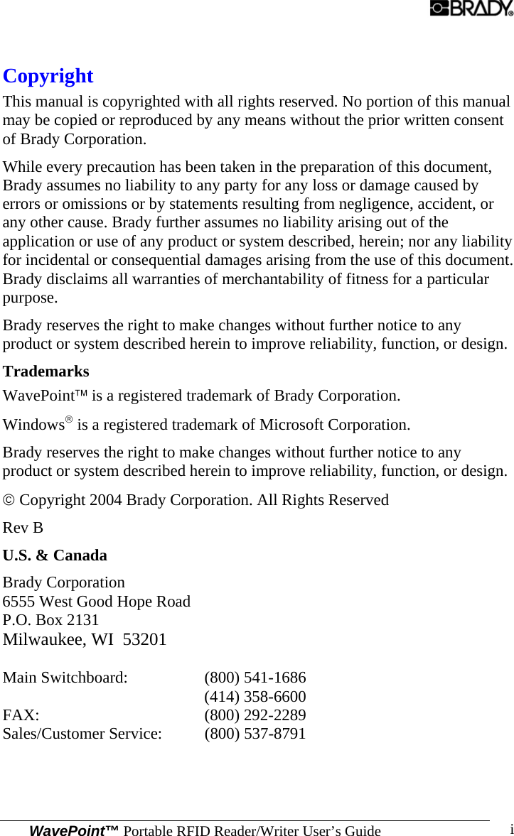  WavePoint™ Portable RFID Reader/Writer User’s Guide i Copyright This manual is copyrighted with all rights reserved. No portion of this manual may be copied or reproduced by any means without the prior written consent of Brady Corporation.  While every precaution has been taken in the preparation of this document, Brady assumes no liability to any party for any loss or damage caused by errors or omissions or by statements resulting from negligence, accident, or any other cause. Brady further assumes no liability arising out of the application or use of any product or system described, herein; nor any liability for incidental or consequential damages arising from the use of this document. Brady disclaims all warranties of merchantability of fitness for a particular purpose.  Brady reserves the right to make changes without further notice to any product or system described herein to improve reliability, function, or design.  Trademarks WavePoint™ is a registered trademark of Brady Corporation. Windows® is a registered trademark of Microsoft Corporation. Brady reserves the right to make changes without further notice to any product or system described herein to improve reliability, function, or design. © Copyright 2004 Brady Corporation. All Rights Reserved Rev B U.S. &amp; Canada   Brady Corporation 6555 West Good Hope Road P.O. Box 2131 Milwaukee, WI  53201   Main Switchboard:  (800) 541-1686 (414) 358-6600   FAX: (800) 292-2289  Sales/Customer Service:  (800) 537-8791   