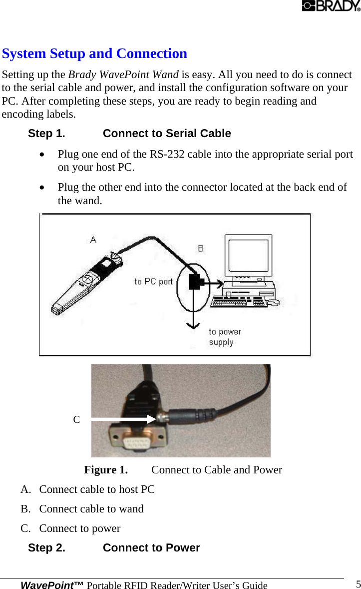 WavePoint™ Portable RFID Reader/Writer User’s Guide 5 System Setup and Connection Setting up the Brady WavePoint Wand is easy. All you need to do is connect to the serial cable and power, and install the configuration software on your PC. After completing these steps, you are ready to begin reading and encoding labels. Step 1.  Connect to Serial Cable • Plug one end of the RS-232 cable into the appropriate serial port on your host PC. • Plug the other end into the connector located at the back end of the wand.   Figure 1. Connect to Cable and Power A. Connect cable to host PC B. Connect cable to wand C. Connect to power Step 2.  Connect to Power C 