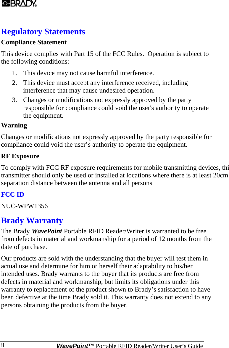  WavePoint™ Portable RFID Reader/Writer User’s Guide ii Regulatory Statements Compliance Statement This device complies with Part 15 of the FCC Rules.  Operation is subject to the following conditions: 1. This device may not cause harmful interference. 2. This device must accept any interference received, including interference that may cause undesired operation. 3. Changes or modifications not expressly approved by the party responsible for compliance could void the user&apos;s authority to operate the equipment. Warning  Changes or modifications not expressly approved by the party responsible for compliance could void the user’s authority to operate the equipment. RF Exposure  To comply with FCC RF exposure requirements for mobile transmitting devices, thistransmitter should only be used or installed at locations where there is at least 20cm separation distance between the antenna and all persons FCC ID NUC-WPW1356 Brady Warranty The Brady WavePoint Portable RFID Reader/Writer is warranted to be free from defects in material and workmanship for a period of 12 months from the date of purchase.  Our products are sold with the understanding that the buyer will test them in actual use and determine for him or herself their adaptability to his/her intended uses. Brady warrants to the buyer that its products are free from defects in material and workmanship, but limits its obligations under this warranty to replacement of the product shown to Brady’s satisfaction to have been defective at the time Brady sold it. This warranty does not extend to any persons obtaining the products from the buyer.   