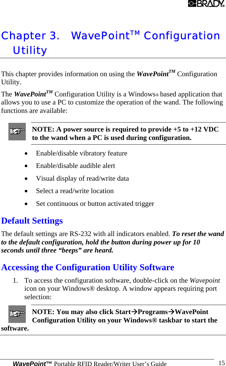 WavePoint™ Portable RFID Reader/Writer User’s Guide 15Chapter 3. WavePointTM Configuration Utility This chapter provides information on using the WavePointTM Configuration Utility. The WavePointTM Configuration Utility is a Windows® based application that allows you to use a PC to customize the operation of the wand. The following functions are available: NOTE: A power source is required to provide +5 to +12 VDC to the wand when a PC is used during configuration. • Enable/disable vibratory feature • Enable/disable audible alert • Visual display of read/write data • Select a read/write location • Set continuous or button activated trigger Default Settings The default settings are RS-232 with all indicators enabled. To reset the wand to the default configuration, hold the button during power up for 10 seconds until three “beeps” are heard. Accessing the Configuration Utility Software 1. To access the configuration software, double-click on the Wavepoint icon on your Windows® desktop. A window appears requiring port selection: NOTE: You may also click StartÆProgramsÆWavePoint Configuration Utility on your Windows® taskbar to start the software. 