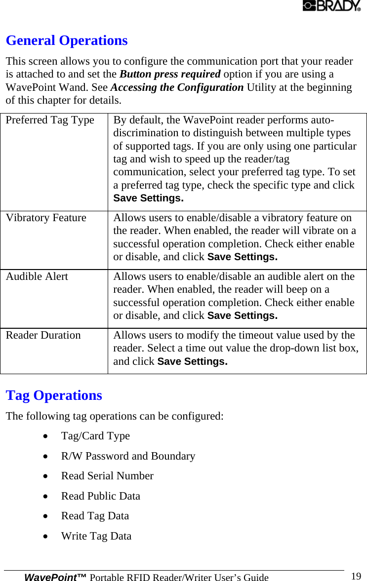  WavePoint™ Portable RFID Reader/Writer User’s Guide 19General Operations This screen allows you to configure the communication port that your reader is attached to and set the Button press required option if you are using a WavePoint Wand. See Accessing the Configuration Utility at the beginning of this chapter for details. Preferred Tag Type  By default, the WavePoint reader performs auto-discrimination to distinguish between multiple types of supported tags. If you are only using one particular tag and wish to speed up the reader/tag communication, select your preferred tag type. To set a preferred tag type, check the specific type and click Save Settings. Vibratory Feature  Allows users to enable/disable a vibratory feature on the reader. When enabled, the reader will vibrate on a successful operation completion. Check either enable or disable, and click Save Settings. Audible Alert  Allows users to enable/disable an audible alert on the reader. When enabled, the reader will beep on a successful operation completion. Check either enable or disable, and click Save Settings. Reader Duration  Allows users to modify the timeout value used by the reader. Select a time out value the drop-down list box, and click Save Settings. Tag Operations The following tag operations can be configured: • Tag/Card Type • R/W Password and Boundary • Read Serial Number • Read Public Data • Read Tag Data • Write Tag Data 