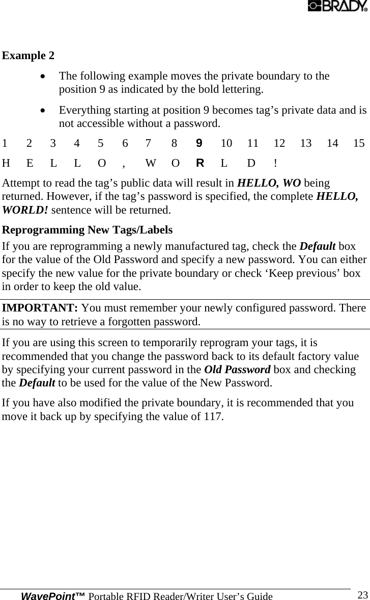  WavePoint™ Portable RFID Reader/Writer User’s Guide 23 Example 2 • The following example moves the private boundary to the position 9 as indicated by the bold lettering. • Everything starting at position 9 becomes tag’s private data and is not accessible without a password. 1 2 3 4 5 6 7  8 9  10 11 12 13 14 15 H E L L O ,  W O R  L D !       Attempt to read the tag’s public data will result in HELLO, WO being returned. However, if the tag’s password is specified, the complete HELLO, WORLD! sentence will be returned. Reprogramming New Tags/Labels If you are reprogramming a newly manufactured tag, check the Default box for the value of the Old Password and specify a new password. You can either specify the new value for the private boundary or check ‘Keep previous’ box in order to keep the old value.  IMPORTANT: You must remember your newly configured password. There is no way to retrieve a forgotten password. If you are using this screen to temporarily reprogram your tags, it is recommended that you change the password back to its default factory value by specifying your current password in the Old Password box and checking the Default to be used for the value of the New Password.  If you have also modified the private boundary, it is recommended that you move it back up by specifying the value of 117. 