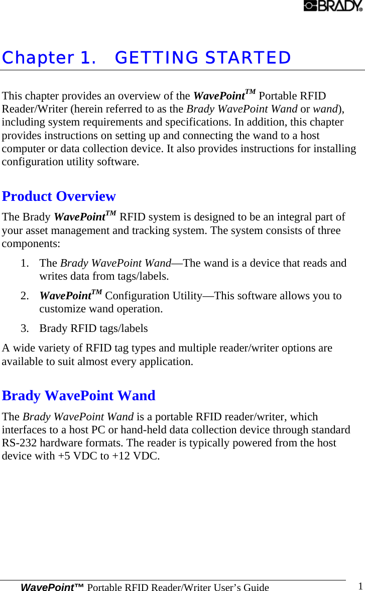  WavePoint™ Portable RFID Reader/Writer User’s Guide 1 Chapter 1. GETTING STARTED This chapter provides an overview of the WavePointTM Portable RFID Reader/Writer (herein referred to as the Brady WavePoint Wand or wand), including system requirements and specifications. In addition, this chapter provides instructions on setting up and connecting the wand to a host computer or data collection device. It also provides instructions for installing configuration utility software. Product Overview The Brady WavePointTM RFID system is designed to be an integral part of your asset management and tracking system. The system consists of three components: 1. The Brady WavePoint Wand—The wand is a device that reads and writes data from tags/labels. 2. WavePointTM Configuration Utility—This software allows you to customize wand operation. 3. Brady RFID tags/labels A wide variety of RFID tag types and multiple reader/writer options are available to suit almost every application. Brady WavePoint Wand The Brady WavePoint Wand is a portable RFID reader/writer, which interfaces to a host PC or hand-held data collection device through standard RS-232 hardware formats. The reader is typically powered from the host device with +5 VDC to +12 VDC. 