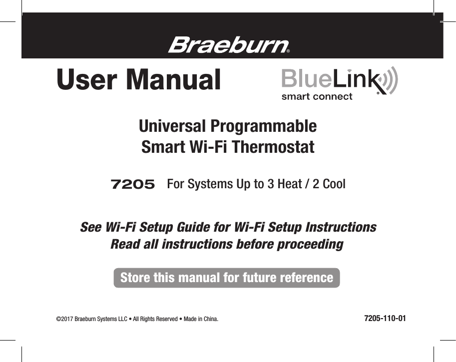 7205Universal ProgrammableSmart Wi-Fi ThermostatFor Systems Up to 3 Heat / 2 Cool User Manual©2017 Braeburn Systems LLC • All Rights Reserved • Made in China.                                                                                                          7205-110-01®®Store this manual for future referenceRead all instructions before proceedingSee Wi-Fi Setup Guide for Wi-Fi Setup Instructions