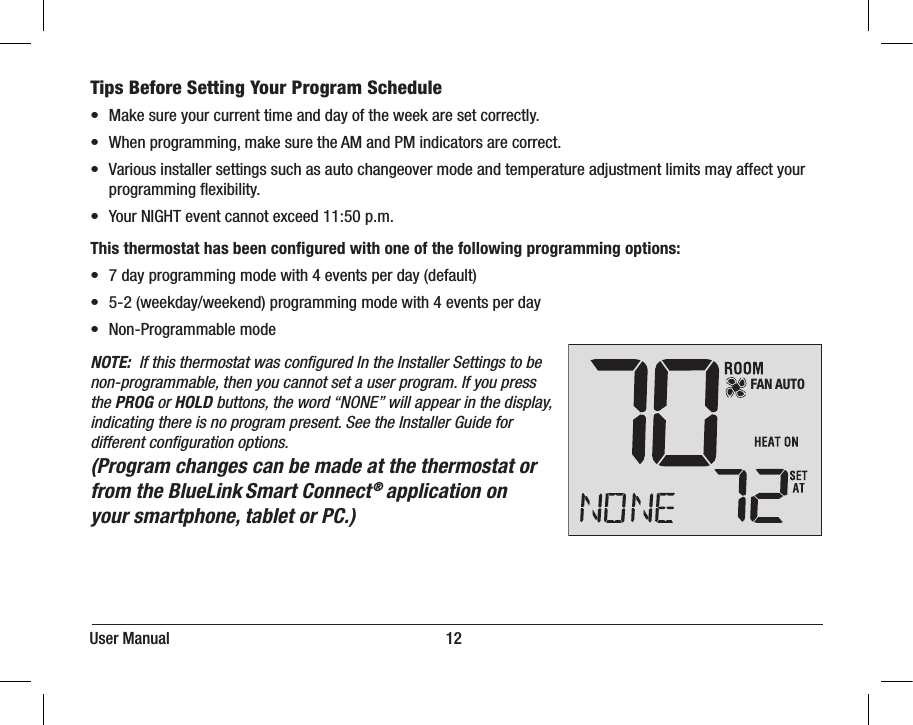 User Manual                                                                     12Tips Before Setting Your Program Schedule•  Make sure your current time and day of the week are set correctly.•  When programming, make sure the AM and PM indicators are correct.•  Various installer settings such as auto changeover mode and temperature adjustment limits may affect your    programming ﬂexibility. •  Your NIGHT event cannot exceed 11:50 p.m.This thermostat has been conﬁgured with one of the following programming options:•  7 day programming mode with 4 events per day (default)•  5-2 (weekday/weekend) programming mode with 4 events per day•  Non-Programmable modeNOTE:  If this thermostat was conﬁgured In the Installer Settings to be non-programmable, then you cannot set a user program. If you press the PROG or HOLD buttons, the word “NONE” will appear in the display, indicating there is no program present. See the Installer Guide for different conﬁguration options.(Program changes can be made at the thermostat or from the BlueLink Smart Connect® application on your smartphone, tablet or PC.)FAN AUTO