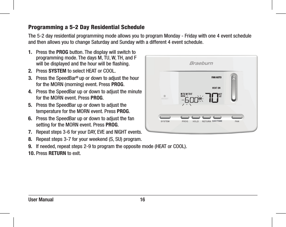 User Manual                                                                     16Programming a 5-2 Day Residential ScheduleThe 5-2 day residential programming mode allows you to program Monday - Friday with one 4 event schedule and then allows you to change Saturday and Sunday with a different 4 event schedule.1.  Press the PROG button. The display will switch to   programming mode. The days M, TU, W, TH, and F   will be displayed and the hour will be ﬂashing.2. Press SYSTEM to select HEAT or COOL.3.  Press the SpeedBar® up or down to adjust the hour   for the MORN (morning) event. Press PROG.4.  Press the SpeedBar up or down to adjust the minute   for the MORN event. Press PROG.5.  Press the SpeedBar up or down to adjust the   temperature for the MORN event. Press PROG.6.  Press the SpeedBar up or down to adjust the fan   setting for the MORN event. Press PROG.7.  Repeat steps 3-6 for your DAY, EVE and NIGHT events.8.  Repeat steps 3-7 for your weekend (S, SU) program.9.  If needed, repeat steps 2-9 to program the opposite mode (HEAT or COOL).10. Press RETURN to exit.DAY/TIMEFAN AUTO