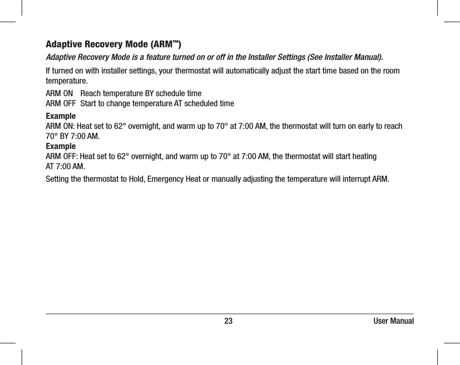                                                                         23                                                                      User ManualAdaptive Recovery Mode (ARM™)Adaptive Recovery Mode is a feature turned on or off in the Installer Settings (See Installer Manual).If turned on with installer settings, your thermostat will automatically adjust the start time based on the room temperature.ARM ON  Reach temperature BY schedule timeARM OFF  Start to change temperature AT scheduled timeExample ARM ON: Heat set to 62° overnight, and warm up to 70° at 7:00 AM, the thermostat will turn on early to reach 70° BY 7:00 AM.Example ARM OFF: Heat set to 62° overnight, and warm up to 70° at 7:00 AM, the thermostat will start heating AT 7:00 AM.Setting the thermostat to Hold, Emergency Heat or manually adjusting the temperature will interrupt ARM.