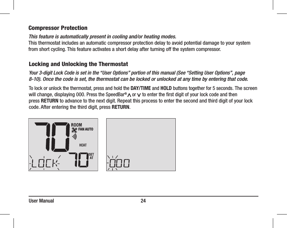 User Manual                                                                     24Compressor ProtectionThis feature is automatically present in cooling and/or heating modes. This thermostat includes an automatic compressor protection delay to avoid potential damage to your system from short cycling. This feature activates a short delay after turning off the system compressor.Locking and Unlocking the ThermostatYour 3-digit Lock Code is set in the “User Options” portion of this manual (See “Setting User Options”, page 8-10). Once the code is set, the thermostat can be locked or unlocked at any time by entering that code.To lock or unlock the thermostat, press and hold the DAY/TIME and HOLD buttons together for 5 seconds. The screen will change, displaying 000. Press the SpeedBar®       or     to enter the ﬁrst digit of your lock code and then press RETURN to advance to the next digit. Repeat this process to enter the second and third digit of your lock code. After entering the third digit, press RETURN. FAN AUTO