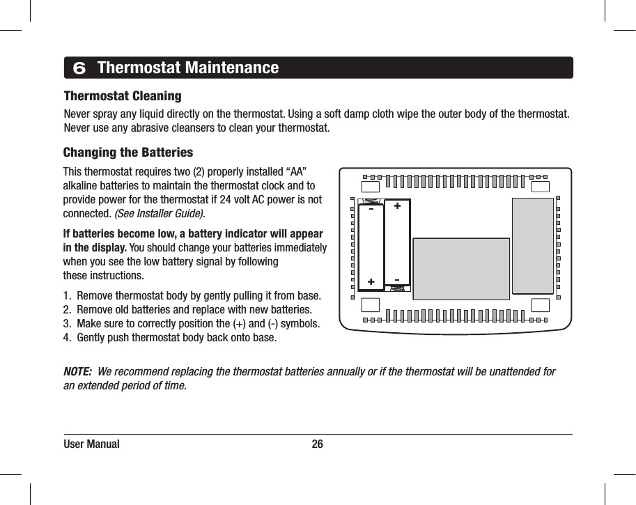 User Manual                                                                     266Thermostat MaintenanceThermostat CleaningNever spray any liquid directly on the thermostat. Using a soft damp cloth wipe the outer body of the thermostat. Never use any abrasive cleansers to clean your thermostat.Changing the BatteriesThis thermostat requires two (2) properly installed “AA”alkaline batteries to maintain the thermostat clock and toprovide power for the thermostat if 24 volt AC power is notconnected. (See Installer Guide).If batteries become low, a battery indicator will appear in the display. You should change your batteries immediately when you see the low battery signal by following these instructions.1.  Remove thermostat body by gently pulling it from base.2.  Remove old batteries and replace with new batteries.3.  Make sure to correctly position the (+) and (-) symbols.4.  Gently push thermostat body back onto base.NOTE:  We recommend replacing the thermostat batteries annually or if the thermostat will be unattended foran extended period of time.++