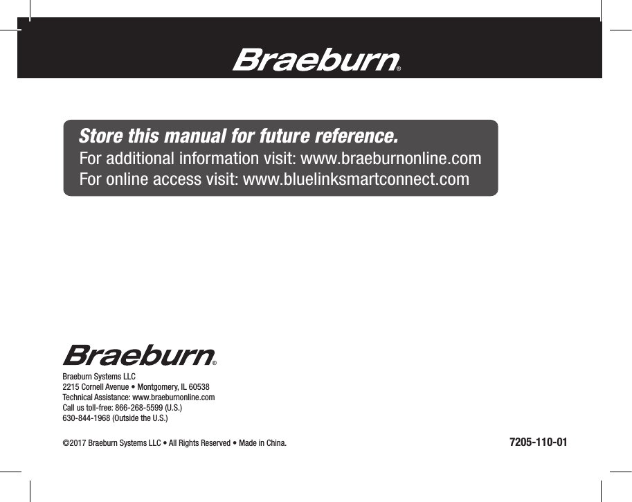 ®Braeburn Systems LLC 2215 Cornell Avenue • Montgomery, IL 60538Technical Assistance: www.braeburnonline.comCall us toll-free: 866-268-5599 (U.S.)630-844-1968 (Outside the U.S.)©2017 Braeburn Systems LLC • All Rights Reserved • Made in China.                                                                                                               7205-110-01®Store this manual for future reference.For additional information visit: www.braeburnonline.comFor online access visit: www.bluelinksmartconnect.com