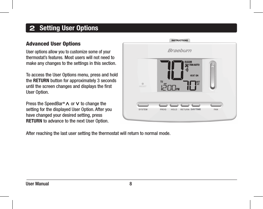 User Manual                                                                      82Setting User OptionsAdvanced User OptionsUser options allow you to customize some of your thermostat’s features. Most users will not need tomake any changes to the settings in this section.To access the User Options menu, press and hold the RETURN button for approximately 3 seconds until the screen changes and displays the ﬁrst User Option.Press the SpeedBar®     or     to change the setting for the displayed User Option. After you have changed your desired setting, press RETURN to advance to the next User Option. After reaching the last user setting the thermostat will return to normal mode.DAY/TIMEINSTRUCTIONSFAN AUTO