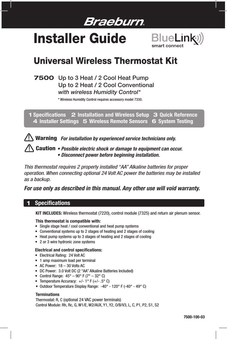 Universal Wireless Thermostat Kit• Possible electric shock or damage to equipment can occur.• Disconnect power before beginning installation.CautionThis thermostat requires 2 properly installed “AA” Alkaline batteries for proper operation. When connecting optional 24 Volt AC power the batteries may be installed as a backup.For use only as described in this manual. Any other use will void warranty.7500 Up to 3 Heat / 2 Cool Heat Pump  Up to 2 Heat / 2 Cool Conventional with wireless Humidity Control*WarningFor installation by experienced service technicians only.®      KIT INCLUDES: Wireless thermostat (7220), control module (7325) and return air plenum sensor.    This thermostat is compatible with:  • Singlestageheat/coolconventionalandheatpumpsystems  • Conventionalsystemsupto2stagesofheatingand2stagesofcooling  • Heatpumpsystemsupto3stagesofheatingand2stagesofcooling  • 2or3wirehydroniczonesystems   Electrical and control speciﬁcations:  • ElectricalRating:24VoltAC  • 1ampmaximumloadperterminal  • ACPower:18–30VoltsAC  • DCPower:3.0VoltDC(2“AA”AlkalineBatteriesIncluded)  • ControlRange:45°–90°F(7°–32°C)  • TemperatureAccuracy:+/-1°F(+/-.5°C)  • OutdoorTemperatureDisplayRange:-40°-120°F(-40°-49°C)   Terminations  Thermostat:R,C(optional24VACpowerterminals)  ControlModule:Rh,Rc,G,W1/E,W2/AUX,Y1,Y2,O/B/V3,L,C,P1,P2,S1,S21Speciﬁcations7500-100-03Installer Guide*WirelessHumidityControlrequiresaccessorymodel7330.1 Speciﬁcations    2 Installation and Wireless Setup   3 Quick Reference    4 Installer Settings   5 Wireless Remote Sensors   6 System TestingTM  