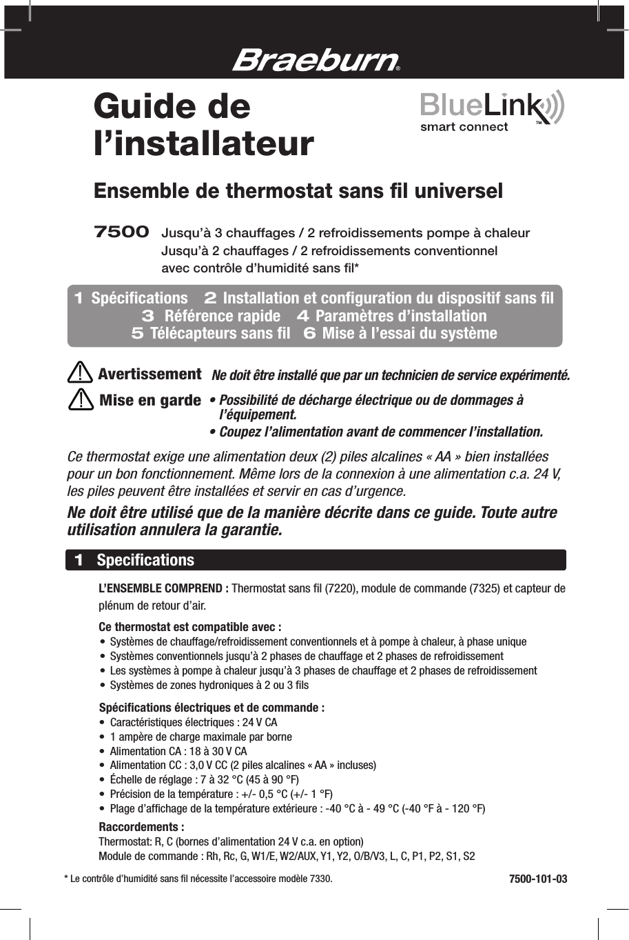 Ensemble de thermostat sans ﬁl universelMise en gardeCe thermostat exige une alimentation deux (2) piles alcalines « AA » bien installées pour un bon fonctionnement. Même lors de la connexion à une alimentation c.a. 24 V, les piles peuvent être installées et servir en cas d’urgence.Ne doit être utilisé que de la manière décrite dans ce guide. Toute autre utilisation annulera la garantie.7500 Jusqu’à 3chauffages / 2refroidissements pompe à chaleur       Jusqu’à 2chauffages / 2refroidissements conventionnel avec contrôle d’humidité sans ﬁl*AvertissementNe doit être installé que par un technicien de service expérimenté.®      L’ENSEMBLE COMPREND : Thermostat sans ﬁl (7220), module de commande (7325) et capteur de      plénum de retour d’air.   Ce thermostat est compatible avec:  • Systèmes de chauffage/refroidissement conventionnels et à pompe à chaleur, à phase unique  • Systèmes conventionnels jusqu’à 2 phases de chauffage et 2 phases de refroidissement  • Les systèmes à pompe à chaleur jusqu’à 3 phases de chauffage et 2 phases de refroidissement  • Systèmes de zones hydroniques à 2 ou 3ﬁls    Spéciﬁcations électriques et de commande :  • Caractéristiques électriques : 24 V CA  • 1 ampère de charge maximale par borne  • Alimentation CA : 18 à 30 V CA  • Alimentation CC : 3,0 V CC (2 piles alcalines « AA » incluses)  • Échelle de réglage : 7 à 32 °C (45 à 90 °F)  • Précision de la température : +/- 0,5 °C (+/- 1 °F)  • Plage d’afﬁchage de la température extérieure : -40 °C à - 49 °C (-40 °F à - 120 °F)   Raccordements :    Thermostat: R, C (bornes d’alimentation 24 V c.a. en option)   Module de commande : Rh, Rc, G, W1/E, W2/AUX, Y1, Y2, O/B/V3, L, C, P1, P2, S1, S21Speciﬁcations7500-101-03Guide de l’installateurTM  * Le contrôle d’humidité sans ﬁl nécessite l’accessoire modèle 7330.1  Spéciﬁcations    2 Installation et conﬁguration du dispositif sans ﬁl   3  Référence rapide    4 Paramètres d’installation   5 Télécapteurs sans ﬁl   6 Mise à l’essai du système•  Possibilité de décharge électrique ou de dommages à l’équipement.• Coupez l’alimentation avant de commencer l’installation.