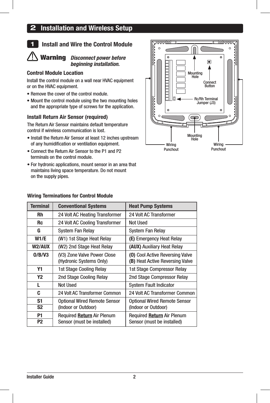 Installer Guide                                                                   22Installation and Wireless Setup    Install and Wire the Control Module1Wiring Terminations for Control Module  Terminal  Conventional Systems  Heat Pump Systems  Rh 24VoltACHeatingTransformer 24VoltACTransformer  Rc 24VoltACCoolingTransformer NotUsed  G SystemFanRelay SystemFanRelay  W1/E (W1)1stStageHeatRelay (E)EmergencyHeatRelay    W2/AUX (W2)2ndStageHeatRelay (AUX)AuxiliaryHeatRelay     O/B/V3 (V3)ZoneValvePowerClose (O)CoolActiveReversingValve   (HydronicSystemsOnly) (B)HeatActiveReversingValve  Y1 1stStageCoolingRelay 1stStageCompressorRelay  Y2 2ndStageCoolingRelay 2ndStageCompressorRelay  L NotUsed  SystemFaultIndicator  C 24VoltACTransformerCommon 24VoltACTransformerCommon  S1 OptionalWiredRemoteSensor OptionalWiredRemoteSensor  S2 (IndoororOutdoor) (IndoororOutdoor)  P1 RequiredReturnAirPlenum RequiredReturnAirPlenum  P2 Sensor(mustbeinstalled) Sensor(mustbeinstalled)WarningDisconnect power before beginning installation.Control Module LocationInstallthecontrolmoduleonawallnearHVACequipment orontheHVACequipment.•Removethecoverofthecontrolmodule.•Mountthecontrolmoduleusingthetwomountingholesandtheappropriatetypeofscrewsfortheapplication.Install Return Air Sensor (required)TheReturnAirSensormaintainsdefaulttemperaturecontrolifwirelesscommunicationislost.•InstalltheReturnAirSensoratleast12inchesupstream ofanyhumidicationorventilationequipment.•ConnecttheReturnAirSensortotheP1andP2  terminals on the control module.•Forhydronicapplications,mountsensorinanareathat maintainslivingspacetemperature.Donotmount onthesupplypipes. WiringPunchoutMountingHoleMountingHoleWiringPunchout  Heat Only  Set System Type to 11CONV Rh 24VoltACPower(heatingtransformer)[note 1] W1 HeatRelay G FanRelay[note 3] C 24VoltACTransformerCommon 1 HEAT / 1 COOL Single or Dual Transformer   Set System Type to 11CONV Rh 24VoltACPower(heatingtransformer)[note 1] Rc 24VoltACPower(coolingtransformer)[note 1] W1 HeatRelay Y1 CompressorRelay G FanRelay C 24VoltACTransformerCommon[note 2] 2 HEAT / 2 COOL Single or Dual transformer  Set System Type to 22CONV Rh 24VoltACPower(heatingtransformer)[note 1] Rc 24VoltACPower(coolingtransformer)[note 1] W1 HeatRelayStage1 W2 HeatRelayStage2 Y1 CompressorRelayStage1 Y2 CompressorRelayStage2 [note 3] G FanRelay C 24VoltACTransformerCommon[note 2]ConnectButton Rc/RhTerminalJumper (J3)