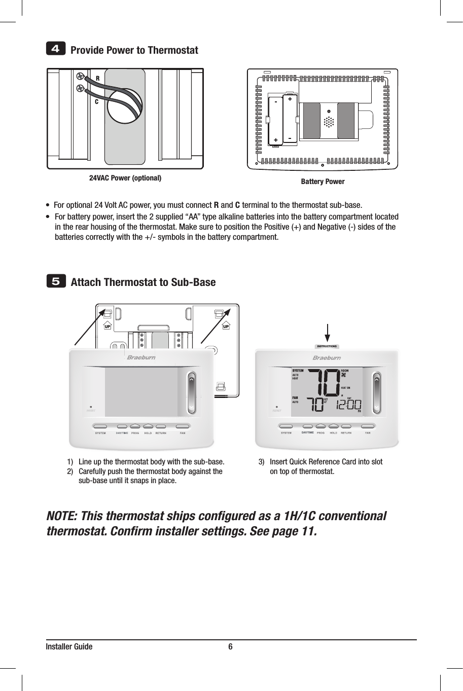 INSTRUCTIONSDAY/TIMEInstaller Guide                                                                   6NOTE: This thermostat ships congured as a 1H/1C conventional thermostat. Conrm installer settings. See page 11.UP UP5Attach Thermostat to Sub-Base3) InsertQuickReferenceCardintoslot ontopofthermostat.1) Lineupthethermostatbodywiththesub-base.2) Carefullypushthethermostatbodyagainstthe sub-baseuntilitsnapsinplace.       Provide Power to ThermostatRC24VAC Power (optional)4   ++•  Foroptional24VoltACpower,youmustconnectR and C terminal to the thermostat sub-base.•Forbatterypower,insertthe2supplied“AA”typealkalinebatteriesintothebatterycompartmentlocated intherearhousingofthethermostat.MakesuretopositionthePositive(+)andNegative(-)sidesofthe batteriescorrectlywiththe+/-symbolsinthebatterycompartment.Battery Power
