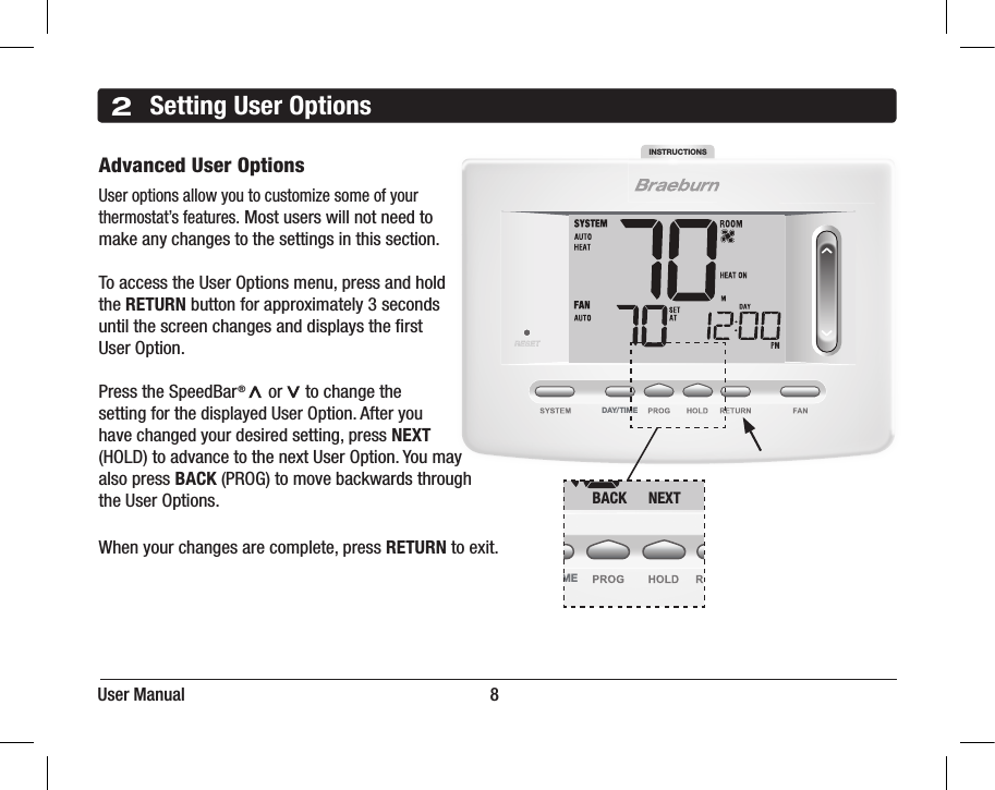 INSTRUCTIONSDAY/TIMEUser Manual                                                                      82Setting User OptionsAdvanced User OptionsUser options allow you to customize some of your thermostat’s features. Most users will not need tomake any changes to the settings in this section.To access the User Options menu, press and hold the RETURN button for approximately 3 seconds until the screen changes and displays the rst User Option.Press the SpeedBar®     or     to change the setting for the displayed User Option. After you have changed your desired setting, press NEXT (HOLD) to advance to the next User Option. You may also press BACK (PROG) to move backwards through the User Options.  When your changes are complete, press RETURN to exit.INSTRUCTIONSDAY/ TIMEBACK NEXT