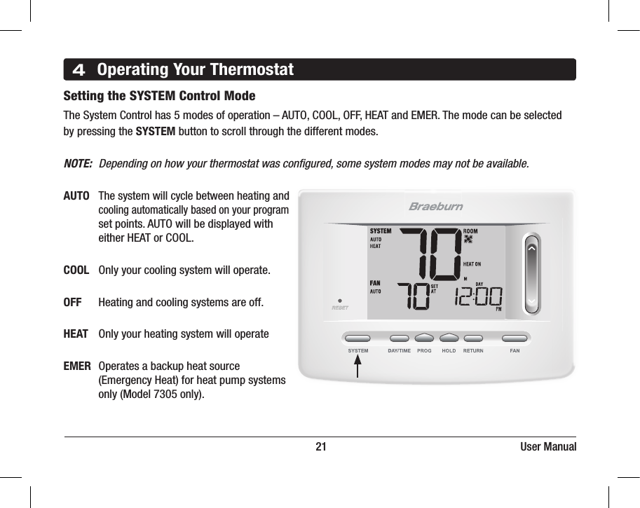 BACK NEXT4Operating Your Thermostat                                                                         21                                                                     User ManualSetting the SYSTEM Control Mode   The System Control has 5 modes of operation – AUTO, COOL, OFF, HEAT and EMER. The mode can be selected by pressing the SYSTEM button to scroll through the different modes.NOTE:  Depending on how your thermostat was conﬁgured, some system modes may not be available.AUTO The system will cycle between heating and     cooling automatically based on your program      set points. AUTO will be displayed with      either HEAT or COOL.  COOL  Only your cooling system will operate.OFF  Heating and cooling systems are off.HEAT  Only your heating system will operateEMER  Operates a backup heat source      (Emergency Heat) for heat pump systems      only (Model 7305 only).