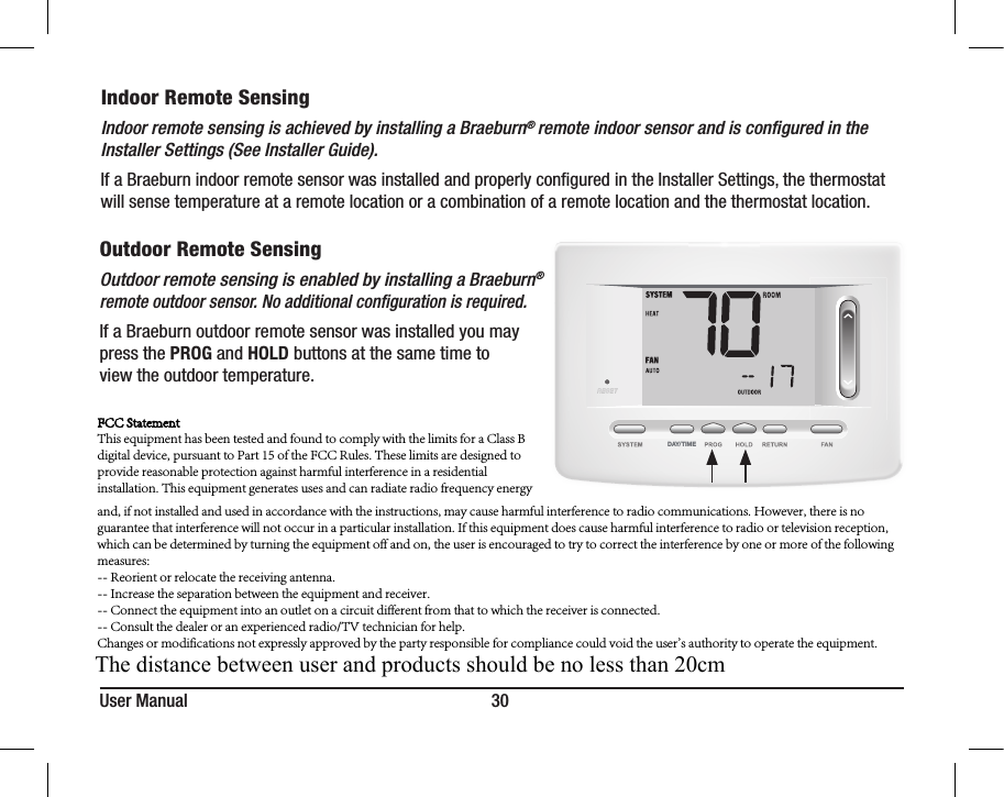 User Manual 30Indoor Remote SensingIndoor remote sensing is achieved by installing a Braeburn® remote indoor sensor and is conﬁgured in the Installer Settings (See Installer Guide). If a Braeburn indoor remote sensor was installed and properly congured in the Installer Settings, the thermostat will sense temperature at a remote location or a combination of a remote location and the thermostat location.DAY/TIMEOutdoor Remote SensingOutdoor remote sensing is enabled by installing a Braeburn® remote outdoor sensor. No additional conﬁguration is required. If a Braeburn outdoor remote sensor was installed you may press the PROG and HOLD buttons at the same time to view the outdoor temperature.FCC StatementThis equipment has been tested and found to comply with the limits for a Class B digital device, pursuant to Part 15 of the FCC Rules. These limits are designed to provide reasonable protection against harmful interference in a residential installation. This equipment generates uses and can radiate radio frequency energy and, if not installed and used in accordance with the instructions, may cause harmful interference to radio communications. However, there is no guarantee that interference will not occur in a particular installation. If this equipment does cause harmful interference to radio or television reception, which can be determined by turning the equipment off and on, the user is encouraged to try to correct the interference by one or more of the following measures:-- Reorient or relocate the receiving antenna.  -- Increase the separation between the equipment and receiver.   -- Connect the equipment into an outlet on a circuit different from that to which the receiver is connected.  -- Consult the dealer or an experienced radio/TV technician for help.Changes or modifications not expressly approved by the party responsible for compliance could void the user&apos;s authority to operate the equipment.The distance between user and products should be no less than 20cm 