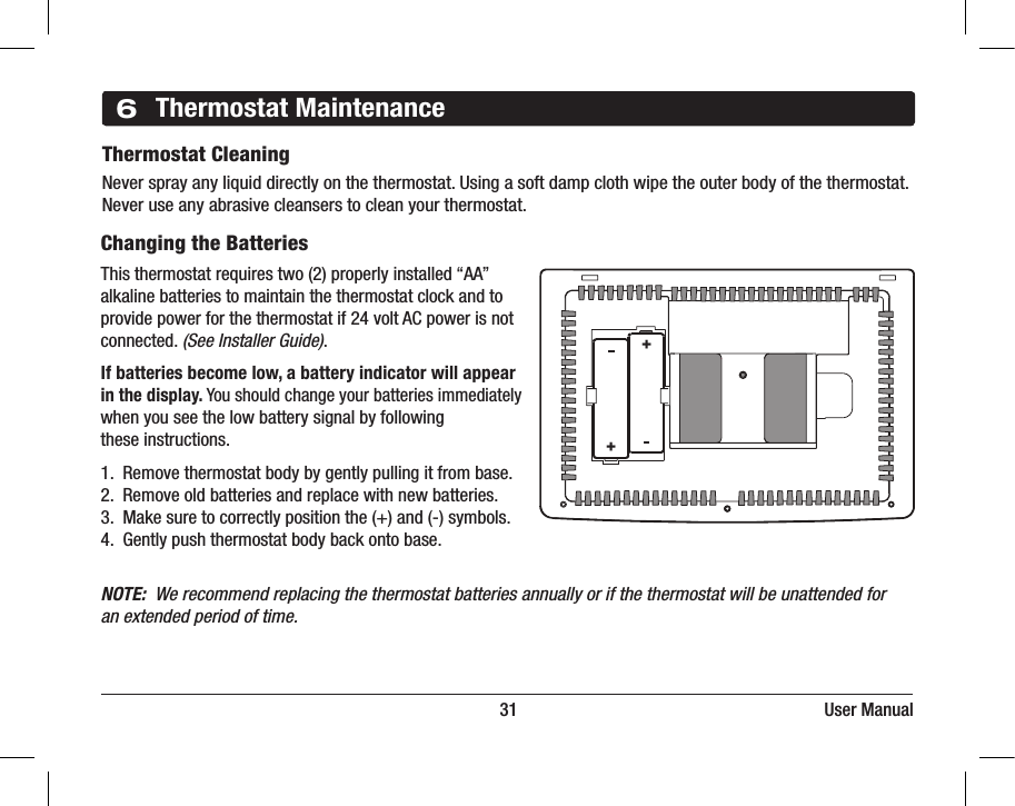                                                                          31                                                                     User Manual6Thermostat MaintenanceThermostat CleaningNever spray any liquid directly on the thermostat. Using a soft damp cloth wipe the outer body of the thermostat. Never use any abrasive cleansers to clean your thermostat.Changing the BatteriesThis thermostat requires two (2) properly installed “AA”alkaline batteries to maintain the thermostat clock and toprovide power for the thermostat if 24 volt AC power is notconnected. (See Installer Guide).If batteries become low, a battery indicator will appear in the display. You should change your batteries immediately when you see the low battery signal by following these instructions.1.  Remove thermostat body by gently pulling it from base.2.  Remove old batteries and replace with new batteries.3.  Make sure to correctly position the (+) and (-) symbols.4.  Gently push thermostat body back onto base.NOTE:  We recommend replacing the thermostat batteries annually or if the thermostat will be unattended foran extended period of time.++