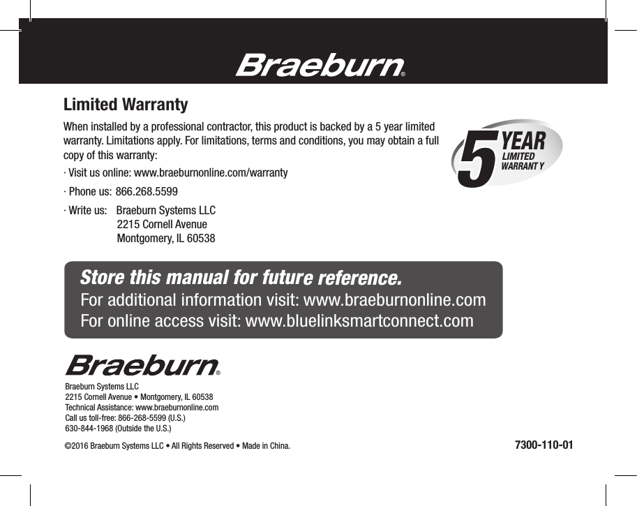 ®Braeburn Systems LLC 2215 Cornell Avenue • Montgomery, IL 60538Technical Assistance: www.braeburnonline.comCall us toll-free: 866-268-5599 (U.S.)630-844-1968 (Outside the U.S.)©2016 Braeburn Systems LLC • All Rights Reserved • Made in China.                                                                                                               7300-110-01®Limited WarrantyWhen installed by a professional contractor, this product is backed by a 5 year limitedwarranty. Limitations apply. For limitations, terms and conditions, you may obtain a full copy of this warranty: · Visit us online: www.braeburnonline.com/warranty · Phone us: 866.268.5599· Write us:   Braeburn Systems LLC                   2215 Cornell Avenue                   Montgomery, IL 605385YEAR WARRANT YLIMITEDStore this manual for future reference.For additional information visit: www.braeburnonline.comFor online access visit: www.bluelinksmartconnect.com