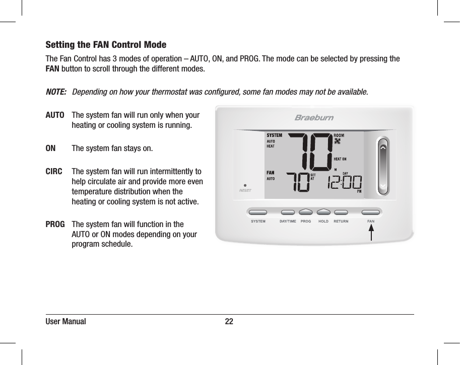 User Manual                                                                     22Setting the FAN Control Mode   The Fan Control has 3 modes of operation – AUTO, ON, and PROG. The mode can be selected by pressing the FAN button to scroll through the different modes.NOTE:   Depending on how your thermostat was conﬁgured, some fan modes may not be available.AUTO  The system fan will run only when your      heating or cooling system is running.ON   The system fan stays on.CIRC  The system fan will run intermittently to      help circulate air and provide more even      temperature distribution when the      heating or cooling system is not active.PROG  The system fan will function in the      AUTO or ON modes depending on your      program schedule.