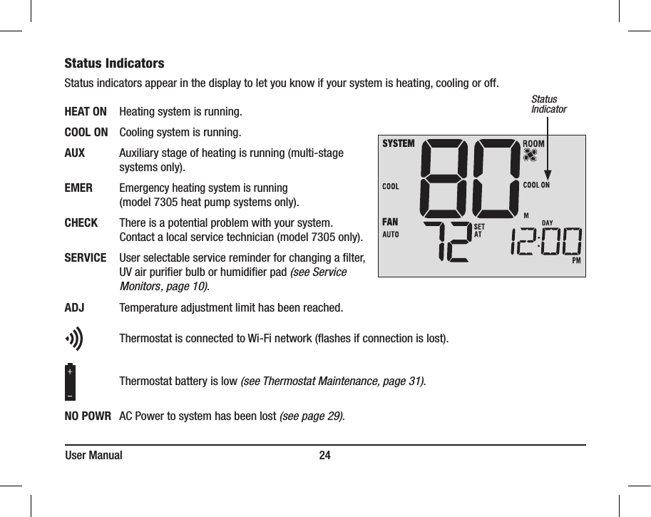 User Manual                                                                     24StatusIndicatorStatus Indicators  Status indicators appear in the display to let you know if your system is heating, cooling or off.HEAT ON  Heating system is running.COOL ON  Cooling system is running.AUX    Auxiliary stage of heating is running (multi-stage        systems only). EMER  Emergency heating system is running        (model 7305 heat pump systems only).CHECK    There is a potential problem with your system.        Contact a local service technician (model 7305 only).SERVICE  User selectable service reminder for changing a lter,        UV air purier bulb or humidier pad (see Service         Monitors, page 10).ADJ    Temperature adjustment limit has been reached.       Thermostat is connected to Wi-Fi network (ashes if connection is lost).                     Thermostat battery is low (see Thermostat Maintenance, page 31).NO POWR  AC Power to system has been lost (see page 29).