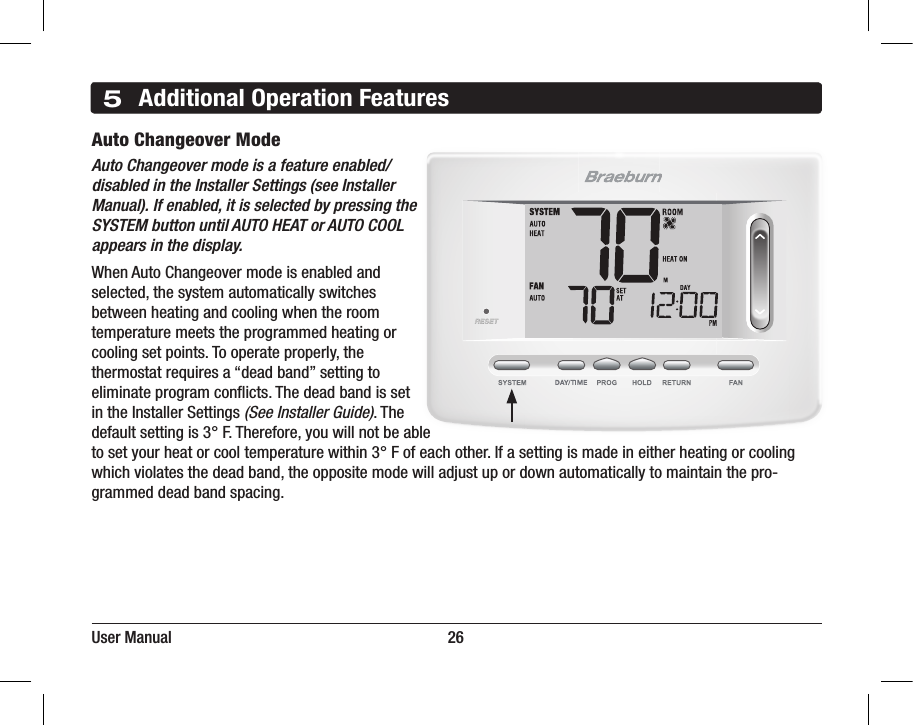 5Additional Operation FeaturesAuto Changeover Mode Auto Changeover mode is a feature enabled/disabled in the Installer Settings (see Installer Manual). If enabled, it is selected by pressing the SYSTEM button until AUTO HEAT or AUTO COOL appears in the display.When Auto Changeover mode is enabled and selected, the system automatically switches between heating and cooling when the room temperature meets the programmed heating or cooling set points. To operate properly, the thermostat requires a “dead band” setting to eliminate program conicts. The dead band is set in the Installer Settings (See Installer Guide). The default setting is 3° F. Therefore, you will not be able to set your heat or cool temperature within 3° F of each other. If a setting is made in either heating or cooling which violates the dead band, the opposite mode will adjust up or down automatically to maintain the pro-grammed dead band spacing.User Manual                                                                     26