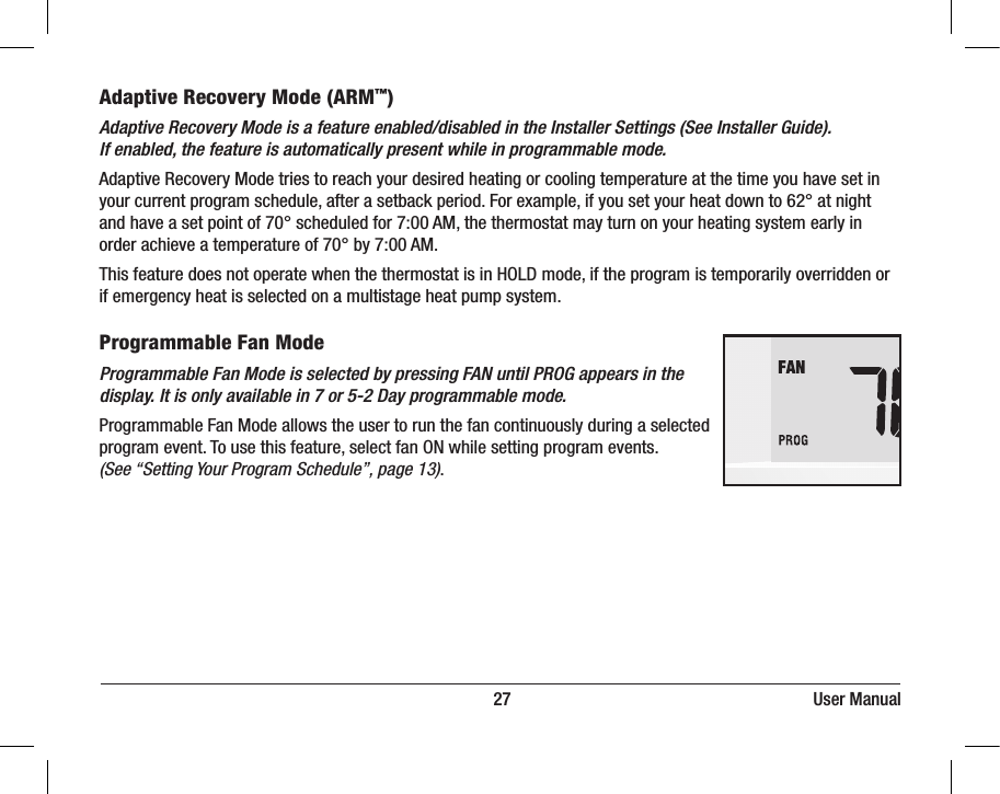                                                                          27                                                                     User ManualAdaptive Recovery Mode (ARM™)Adaptive Recovery Mode is a feature enabled/disabled in the Installer Settings (See Installer Guide). If enabled, the feature is automatically present while in programmable mode.Adaptive Recovery Mode tries to reach your desired heating or cooling temperature at the time you have set in your current program schedule, after a setback period. For example, if you set your heat down to 62° at night and have a set point of 70° scheduled for 7:00 AM, the thermostat may turn on your heating system early in order achieve a temperature of 70° by 7:00 AM. This feature does not operate when the thermostat is in HOLD mode, if the program is temporarily overridden or if emergency heat is selected on a multistage heat pump system.Programmable Fan ModeProgrammable Fan Mode is selected by pressing FAN until PROG appears in the display. It is only available in 7 or 5-2 Day programmable mode. Programmable Fan Mode allows the user to run the fan continuously during a selected program event. To use this feature, select fan ON while setting program events. (See “Setting Your Program Schedule”, page 13). DAY/ TIME